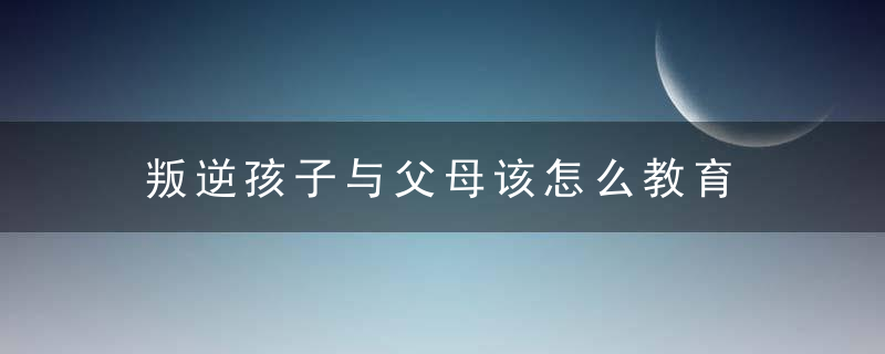 叛逆孩子与父母该怎么教育 父母该怎么教育叛逆期的孩子